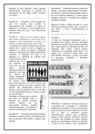 Questão 5) Para Marilena Chaui algumas              Questão 8)( )O direito positivo é posto pelo
determinações constituem o conceito de              Estado; o natural se julga superior ao Estado.
democracia, são três idéias, quais? (somente        O primeiro é válido por determinado tempo e
uma linha)                                          em um território especifico; O outro possui
______________________________________              validade universal e imutável (em qualquer
                                                    território e tempo).
Questão 6)( ) Segundo o texto 3 quando um
país tem eleições para escolher os                  Questão 9) Após a leitura do texto 4, e com
representantes que ocuparão os cargos no            referencia em nossos estudos, diga - em apenas
legislativo e executivo, e essa votação não é       uma linha – o que é dessacralização ou
fraudada, então esse pais é uma democracia          laicização.
representativa.                                     ______________________________________
TEXTO 4 – Varias vezes na história igrejas          TEXTO 5
pelo mundo difundiram a crença que de os             A idéia de liberdade fundamental para o
poderosos eram representantes de deus e só          surgimento dos direitos humanos pressupõe
estavam no poder porque deus assim o quis.          autonomia de escolha. Tanto naquela garantida
A separação do estado e da igreja não significa     pelo estado quanto na individual que deve ser
acabar com a igreja ou com a religião, ao           respeitada pelo estado. Alguns autores
contrário, é a forma de garantir a liberdade        contribuem na constituição dessa ideia e sua
religiosa. A liberdade das religiões minoritárias   relação com o território, estado. Entre esse
existirem. A liberdade de culto e de                estão Hobbes, Rousseau, e Locke; com idéias
pregação. E a liberdade de escolher seus            de segurança, igualdade e liberdade,
valores morais e éticos.                            respectivamente.
Sabemos que isso é
um processo em
curso uma vez que
vários         direitos
individuais ainda são
proibidos com base
em      valores    das
crenças dominantes,
inclusive no Brasil.
No entanto, como
parte desse processo e de outros, houve uma
mudança no direito que antes se apoiava mais
naquele que supostamente derivava da
natureza, seja da vontade de Deus ou da idéia
de uma racionalidade natural e comum a todos
os seres humanos.
Passando a se basear mais no direito
que pode ser definido como o
conjunto de normas jurídicas
escritas,     vigentes    em       um               TRECHO A: O homem é bom por natureza. É
determinado território, também                      a sociedade que o corrompe. E o verdadeiro
internacionalmente, e de natureza e                 fundador da sociedade civil foi o primeiro que,
estrutura culturalmente construídas.                tendo cercado um terreno, lembrou-se de dizer
                                                    'isto   é   meu' e       encontrou     pessoas
Questão 7)(     )O processo de dessacralização      suficientemente simples para acreditá-lo.
fortaleceu o direito natural, contribuindo para     Quantos crimes, guerras, assassínios, misérias
que se tornasse mais aceito e superior que          e horrores não pouparia ao gênero humano
positivo.                                           aquele que, arrancando as estacas ou enchendo
                                                    o fosso, tivesse gritado a seus semelhantes:
 