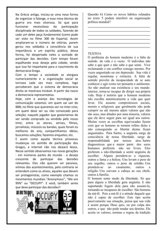Na Grécia antiga, iniciou-se uma nova forma       Questão 6) Como os novos hábitos relatados
de organizar a falange, e essa nova técnica de    no texto 5 podem interferir na organização
guerra era mais vitoriosa. Só que para            política mundial?
funcionar necessitava da participação             ______________________________________
disciplinada de todos os soldados, fazendo de     ______________________________________
cada um deles peça fundamental (como pode         ______________________________________
ser visto no filme 300 de Esparta). Assim         ______________________________________
ampliaram-se o número de vitórias, porem          ______________________________________
gerou nos soldados a consciência de sua           ______________________________________
importância e um espírito público, dessa
forma, foi despertado neles a vontade de          TEXTO 6
participar das decisões. Com tempo foram          O problema do homem moderno é a falta de
espalhando esse desejo pela cidade, sendo         sentido da vida e o vazio. O indivíduo não
                                                  sabe o que quer e não sabe o que sente. Vive
que isso foi importante para o nascimento da
                                                  reclamando e em conflito consigo mesmo. Por
democracia Grega.
                                                  vezes angustiado ou em depressão. Sua vida é
Com o tempo a sociedade se alargava               regular, monótona e rotineira. A falta de
numericamente e a organização social se           sentido provêm da incapacidade de se auto
tornava cada vez mais complexa, logo              conhecer e agir como ser pensante e autônomo.
perceberam que o sistema de democracia            Ao não analisar sua existência e seu mundo
direta se mostrava inviável. A partir daí nasce   interior, torna-se incapaz de dirigir sua própria
a democracia representativa.                      vida. Hoje é notório que o homem moderno
Hoje, com o avanço das tecnologias de             não escolhe autenticamente a vida que quer
comunicação votamos: em quem vai sair do          levar. Ele assume compromissos sociais,
BBB; no filme que queremos ver no Inter-cine;     morais e religiosos que geralmente não pode
em quem deve ser ou não convocado para            cumprir ou até mesmo adere valores que não
seleção; naquele jogador que gostaríamos de       são seus, mas ditados por uma minoria, valores
ver sendo comprado ou vendido pelo nosso          que ele deve seguir para ser igual aos outros.
time; entre os atores, atrizes, filmes,           Muitas vezes as escolhas equivocadas fazem
jornalistas, músicos ou bandas, quais foram os    com que os homens se tornem reféns delas e
                                                  não conseguindo se libertar destas ficam
melhores do ano; compartilhamos idéias;
                                                  angustiados. Para Sartre, a angústia surge da
buscamos soluções; fazemos enquetes; etc.
                                                  consciência de nossa liberdade, surge da
E assim como aquela técnica provocou              responsabilidade por nossos atos. Sartre
mudanças no sentido de participação dos           diagnosticou que a maior parte dos seres
Gregos, a internet não nos deixará ilesos.        humanos preferem não ser livres. Eles
Nesse sentido observamos nas novas gerações       preferem a não-liberdade a sentir angústia de
- em inúmeras partes do mundo - o desejo          escolher. Alguns prendem-se a riquezas,
crescente de participar das decisões              outros a fama e a beleza. Uns levam o peso de
relevantes. Eles não querem ser passivos,         seu orgulho, outros o peso da solidão. Uns
vitimas dos acontecimentos, pelo contrario se     prendem-se       ao casamento,        outros a
entendem como os ativos, aqueles que devem        religião. Uns curvam a cabeça ao seu chefe,
ser protagonistas, como exemplo citamos os        outros à família.
movimentos mundiais “Anonymous”, “We are          O homem sente medo da liberdade. Só que
99%” ou “OCCUPY”. E você, também sente            para alguns a liberdade gera angústia. E não
que deve participar das decisões?                 suportando fogem dela para não assumi-la,
                                                  tornando-se incapazes de escolher. São homens
                                                  da má-fé. Pois a má-fé é a atitude daquele que
                                                  não é capaz de escolher. Este tipo aceita
                                                  passivamente sua situação, pensa que sua vida
                                                  é assim porque Deus quis, ou por culpa dos
                                                  outros, e que não pode mudar seu destino. Ele
                                                  aceita os valores, normas e regras da tradição
 