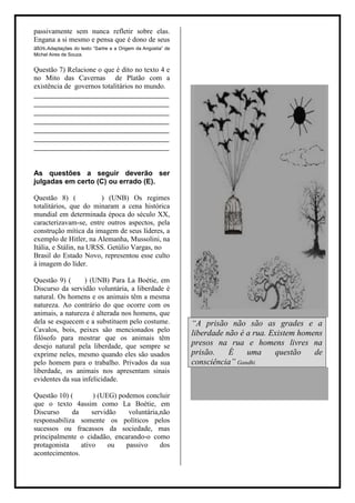 passivamente sem nunca refletir sobre elas.
Engana a si mesmo e pensa que é dono de seus
atos.Adaptações do texto “Sartre e a Origem da Angústia” de
Michel Aires de Souza.


Questão 7) Relacione o que é dito no texto 4 e
no Mito das Cavernas de Platão com a
existência de governos totalitários no mundo.
______________________________________
______________________________________
______________________________________
______________________________________
______________________________________
______________________________________
______________________________________


As questões a seguir deverão ser
julgadas em certo (C) ou errado (E).

Questão 8) (            ) (UNB) Os regimes
totalitários, que do minaram a cena histórica
mundial em determinada época do século XX,
caracterizavam-se, entre outros aspectos, pela
construção mítica da imagem de seus líderes, a
exemplo de Hitler, na Alemanha, Mussolini, na
Itália, e Stálin, na URSS. Getúlio Vargas, no
Brasil do Estado Novo, representou esse culto
à imagem do líder.

Questão 9) (      ) (UNB) Para La Boétie, em
Discurso da servidão voluntária, a liberdade é
natural. Os homens e os animais têm a mesma
natureza. Ao contrário do que ocorre com os
animais, a natureza é alterada nos homens, que
dela se esquecem e a substituem pelo costume.                 “A prisão não são as grades e a
Cavalos, bois, peixes são mencionados pelo
                                                              liberdade não é a rua. Existem homens
filósofo para mostrar que os animais têm
desejo natural pela liberdade, que sempre se                  presos na rua e homens livres na
exprime neles, mesmo quando eles são usados                   prisão.    É    uma     questão    de
pelo homem para o trabalho. Privados da sua                   consciência” Gandhi
liberdade, os animais nos apresentam sinais
evidentes da sua infelicidade.

Questão 10) (       ) (UEG) podemos concluir
que o texto 4assim como La Boétie, em
Discurso     da     servidão   voluntária,não
responsabiliza somente os políticos pelos
sucessos ou fracassos da sociedade, mas
principalmente o cidadão, encarando-o como
protagonista    ativo     ou  passivo     dos
acontecimentos.
 