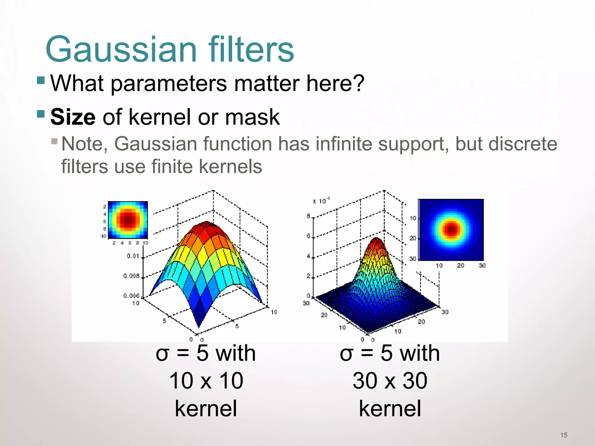15
Gaussian filters
What parameters matter here?
Size of kernel or mask
Note, Gaussian function has infinite support, but discrete
filters use finite kernels
σ = 5 with
10 x 10
kernel
σ = 5 with
30 x 30
kernel
 