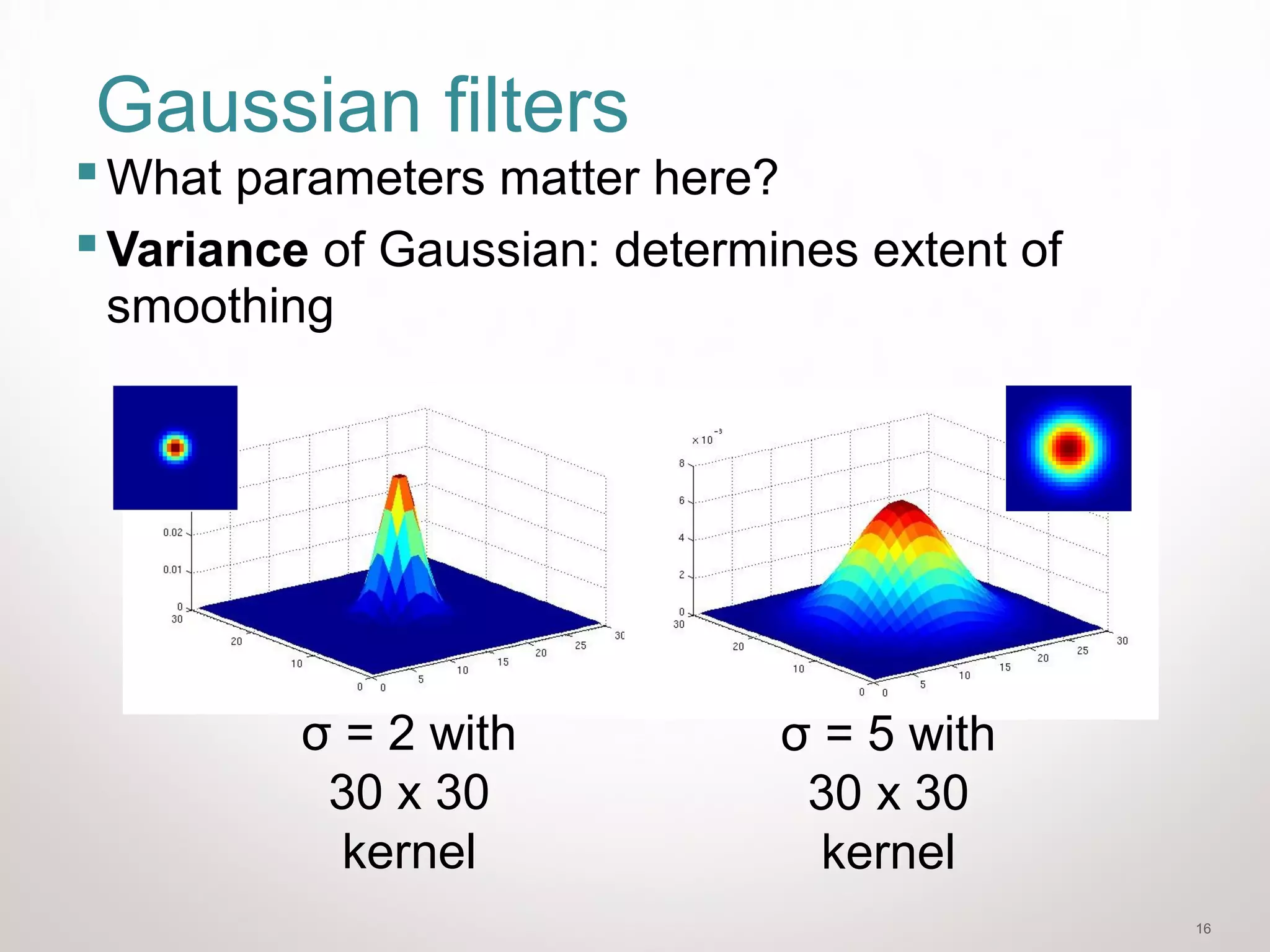 16
Gaussian filters
What parameters matter here?
Variance of Gaussian: determines extent of
smoothing
σ = 2 with
30 x 30
kernel
σ = 5 with
30 x 30
kernel
 