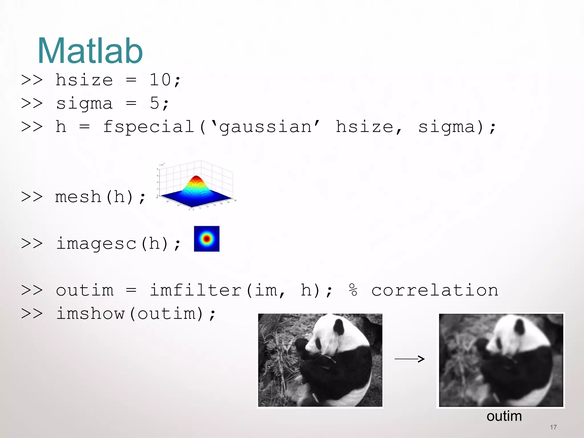 17
Matlab
>> hsize = 10;
>> sigma = 5;
>> h = fspecial(‘gaussian’ hsize, sigma);
>> mesh(h);
>> imagesc(h);
>> outim = imfilter(im, h); % correlation
>> imshow(outim);
outim
 