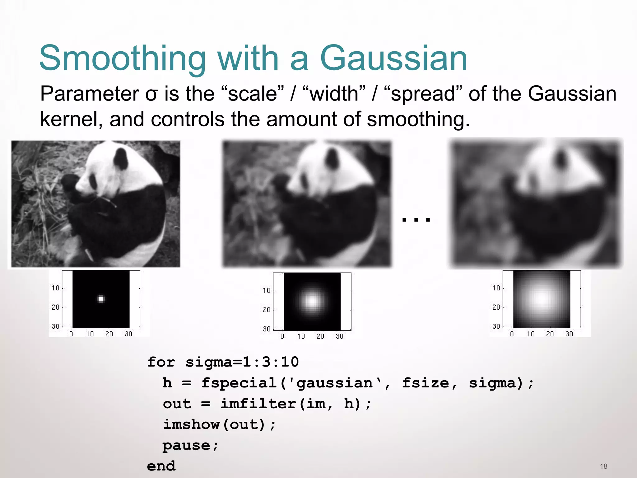 18
Smoothing with a Gaussian
for sigma=1:3:10
h = fspecial('gaussian‘, fsize, sigma);
out = imfilter(im, h);
imshow(out);
pause;
end
…
Parameter σ is the “scale” / “width” / “spread” of the Gaussian
kernel, and controls the amount of smoothing.
 