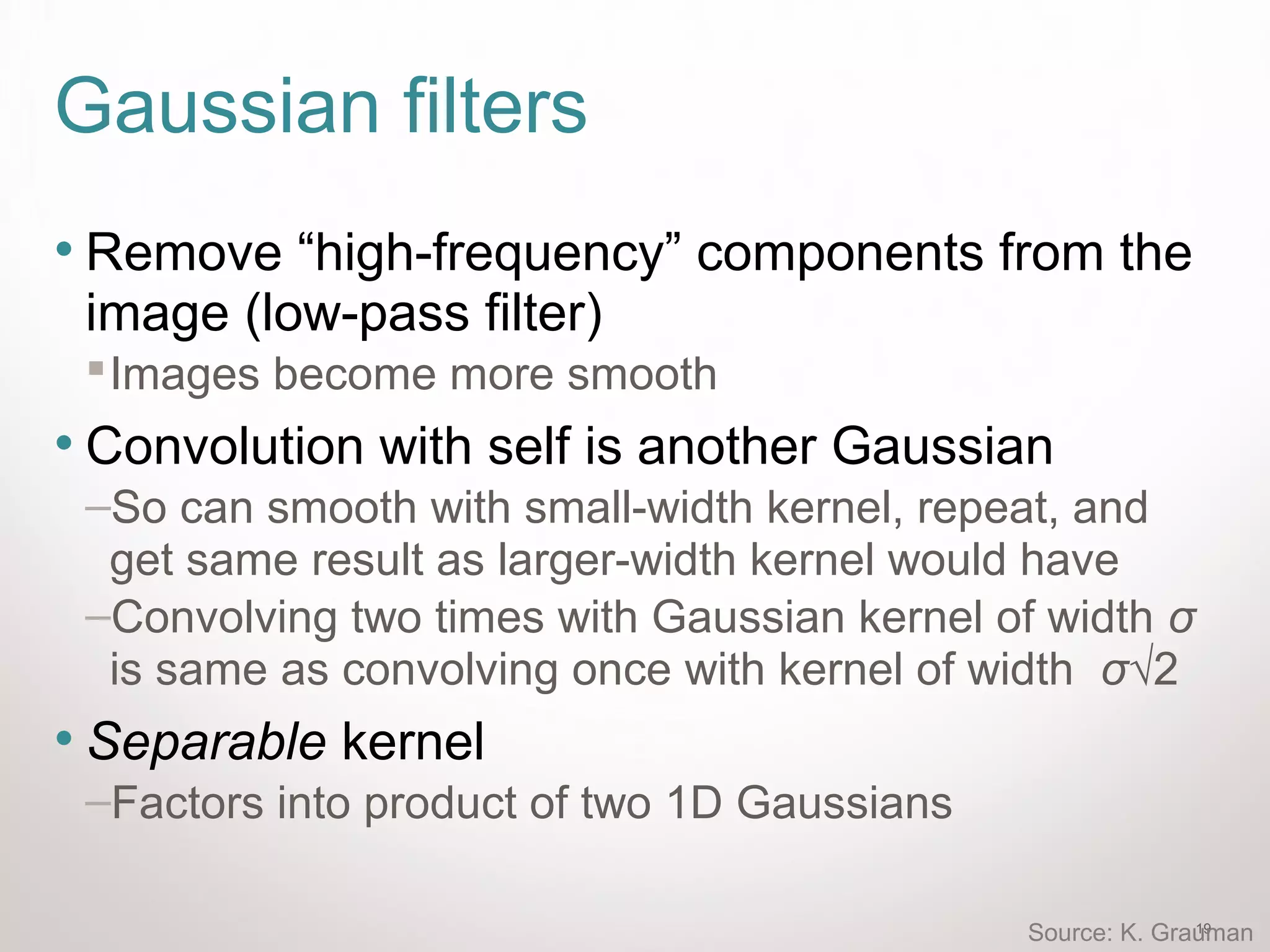 19
Gaussian filters
• Remove “high-frequency” components from the
image (low-pass filter)
Images become more smooth
• Convolution with self is another Gaussian
–So can smooth with small-width kernel, repeat, and
get same result as larger-width kernel would have
–Convolving two times with Gaussian kernel of width σ
is same as convolving once with kernel of width σ√2
• Separable kernel
–Factors into product of two 1D Gaussians
Source: K. Grauman
 