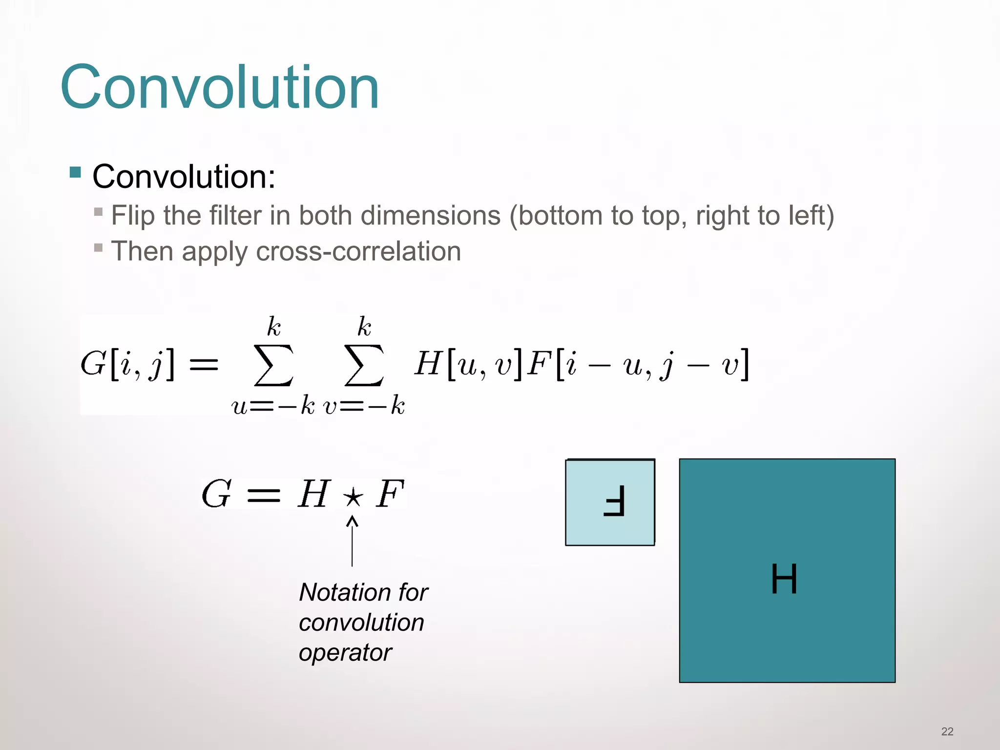 22
Convolution
 Convolution:
 Flip the filter in both dimensions (bottom to top, right to left)
 Then apply cross-correlation
Notation for
convolution
operator
F
H
 
