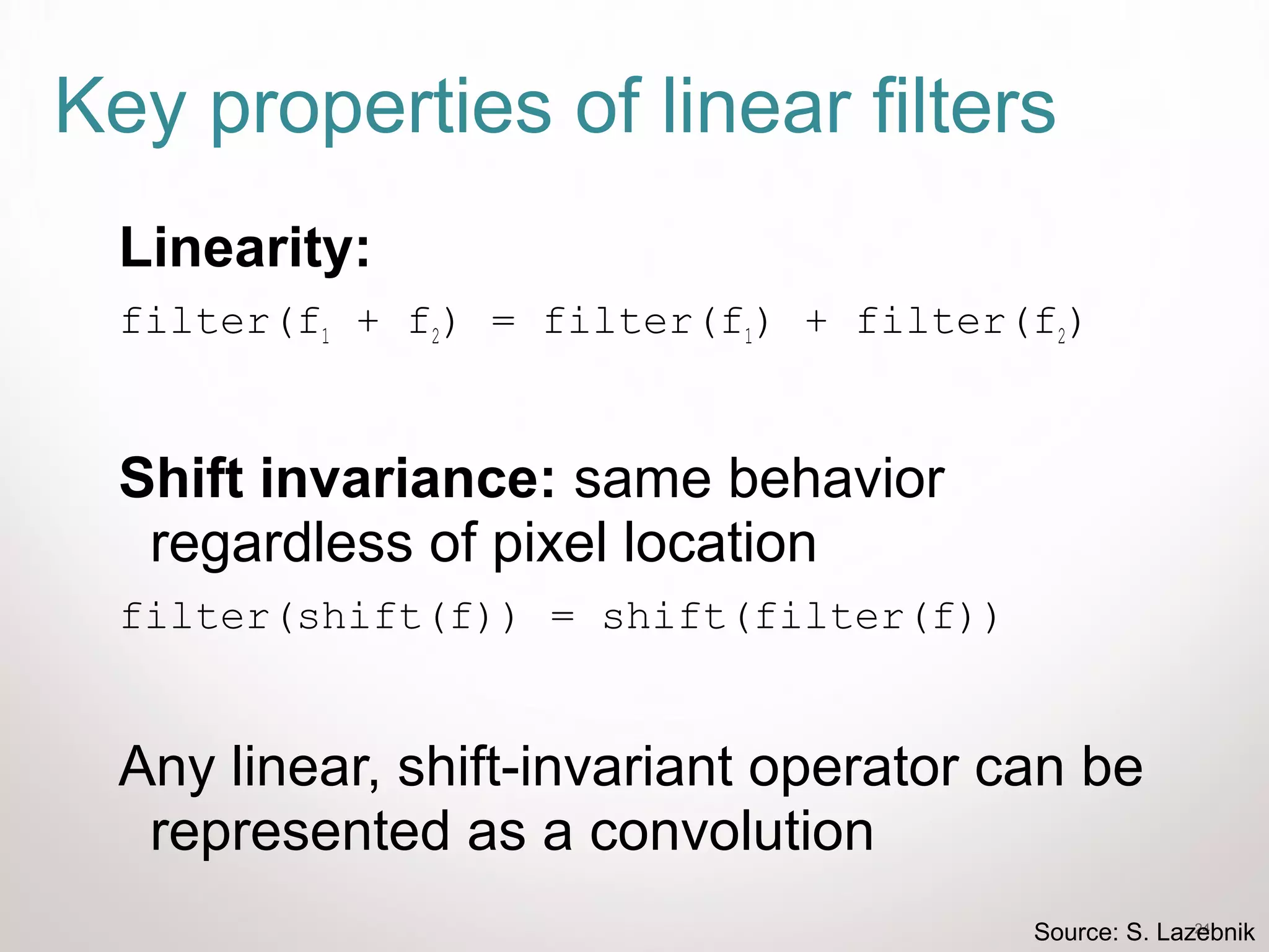 24
Key properties of linear filters
Linearity:
filter(f1 + f2) = filter(f1) + filter(f2)
Shift invariance: same behavior
regardless of pixel location
filter(shift(f)) = shift(filter(f))
Any linear, shift-invariant operator can be
represented as a convolution
Source: S. Lazebnik
 