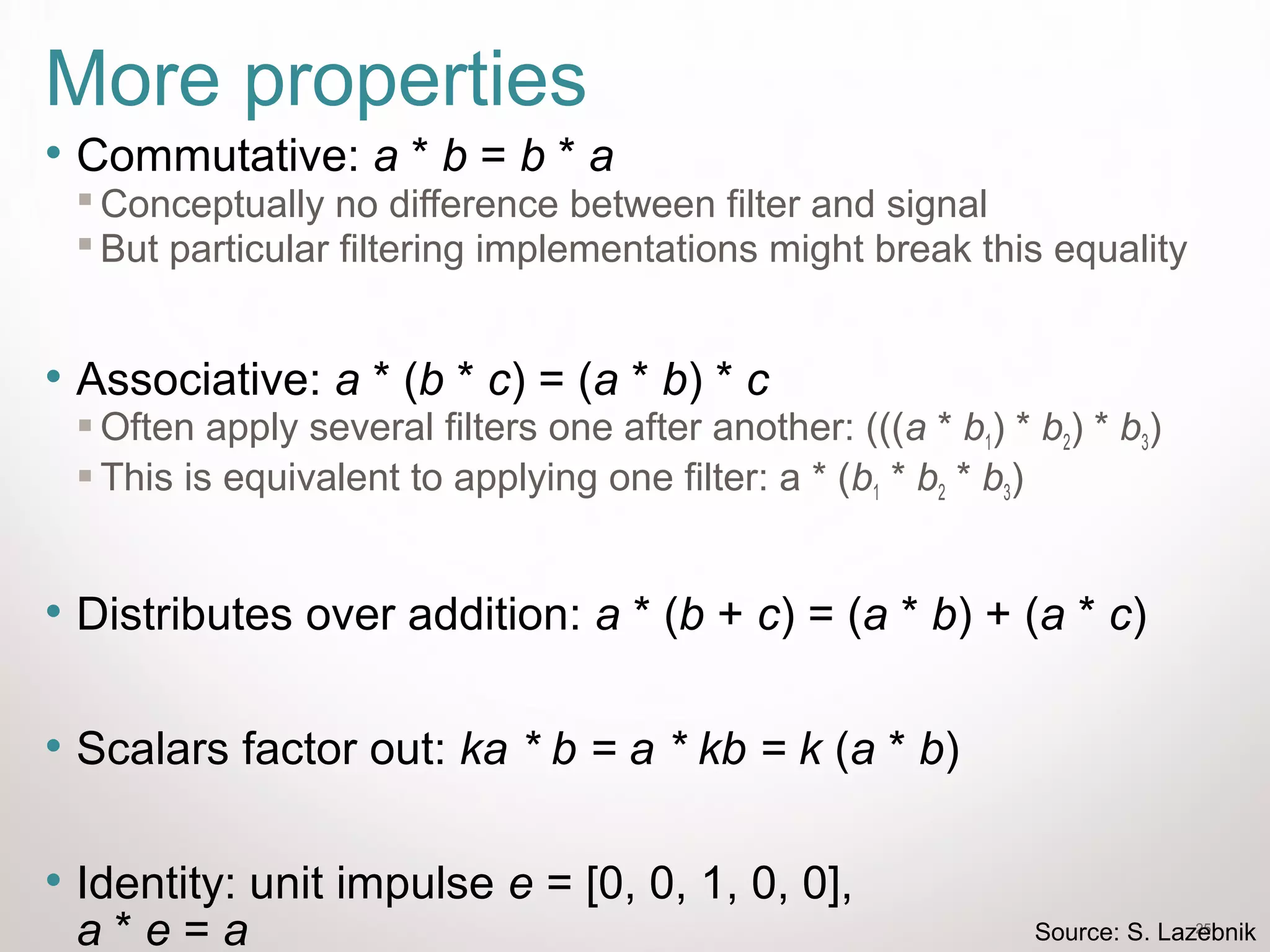 25
More properties
• Commutative: a * b = b * a
 Conceptually no difference between filter and signal
 But particular filtering implementations might break this equality
• Associative: a * (b * c) = (a * b) * c
 Often apply several filters one after another: (((a * b1) * b2) * b3)
 This is equivalent to applying one filter: a * (b1 * b2 * b3)
• Distributes over addition: a * (b + c) = (a * b) + (a * c)
• Scalars factor out: ka * b = a * kb = k (a * b)
• Identity: unit impulse e = [0, 0, 1, 0, 0],
a * e = a Source: S. Lazebnik
 