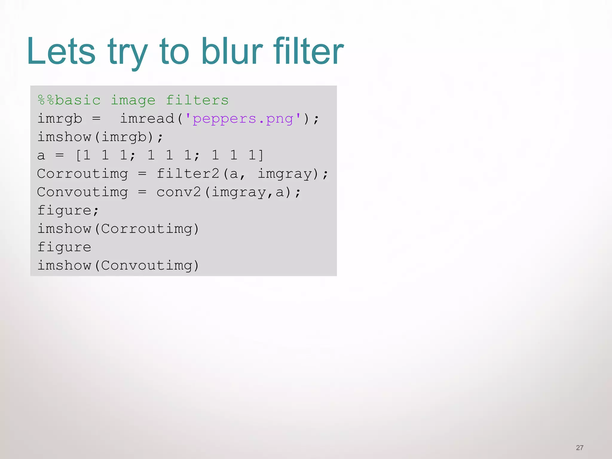 27
Lets try to blur filter
%%basic image filters
imrgb = imread('peppers.png');
imshow(imrgb);
a = [1 1 1; 1 1 1; 1 1 1]
Corroutimg = filter2(a, imgray);
Convoutimg = conv2(imgray,a);
figure;
imshow(Corroutimg)
figure
imshow(Convoutimg)
 