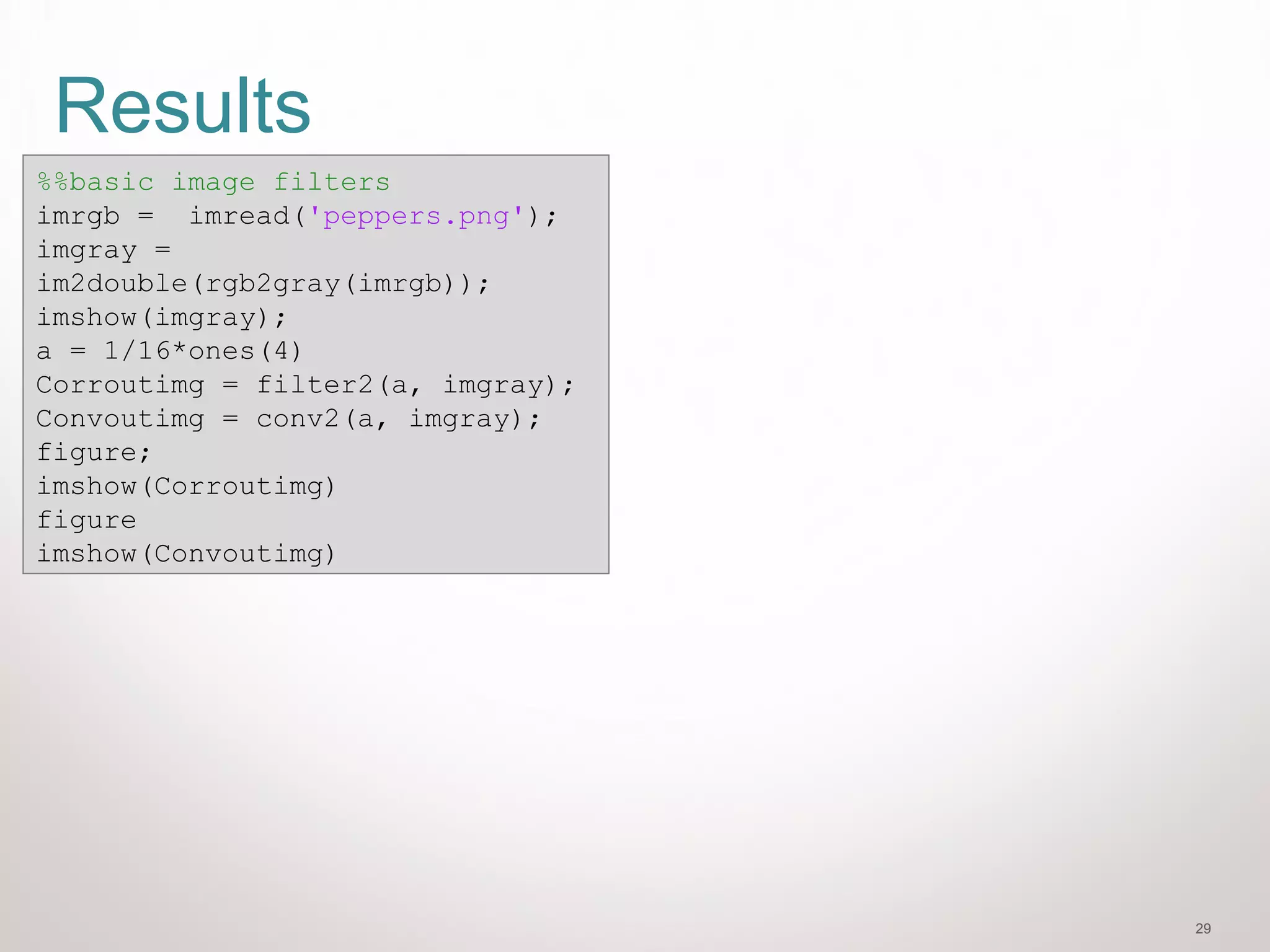29
Results
%%basic image filters
imrgb = imread('peppers.png');
imgray =
im2double(rgb2gray(imrgb));
imshow(imgray);
a = 1/16*ones(4)
Corroutimg = filter2(a, imgray);
Convoutimg = conv2(a, imgray);
figure;
imshow(Corroutimg)
figure
imshow(Convoutimg)
 