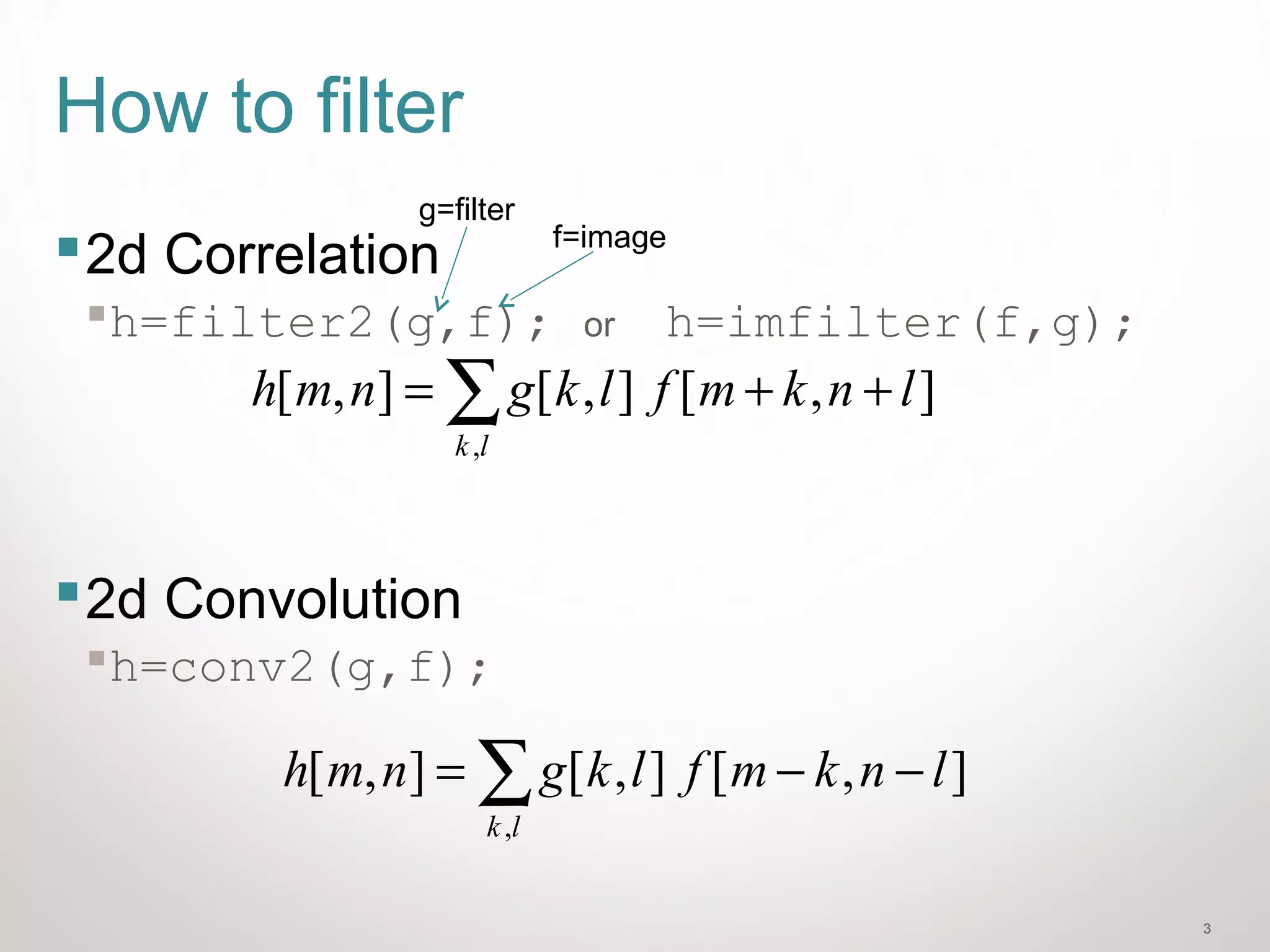 3
How to filter
2d Correlation
h=filter2(g,f); or h=imfilter(f,g);
2d Convolution
h=conv2(g,f);
],[],[],[
,
lnkmflkgnmh
lk
−−= ∑
f=image
g=filter
],[],[],[
,
lnkmflkgnmh
lk
++= ∑
 
