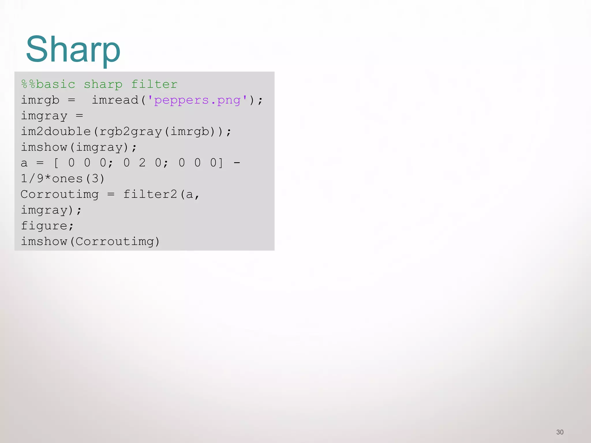 30
Sharp
%%basic sharp filter
imrgb = imread('peppers.png');
imgray =
im2double(rgb2gray(imrgb));
imshow(imgray);
a = [ 0 0 0; 0 2 0; 0 0 0] -
1/9*ones(3)
Corroutimg = filter2(a,
imgray);
figure;
imshow(Corroutimg)
 