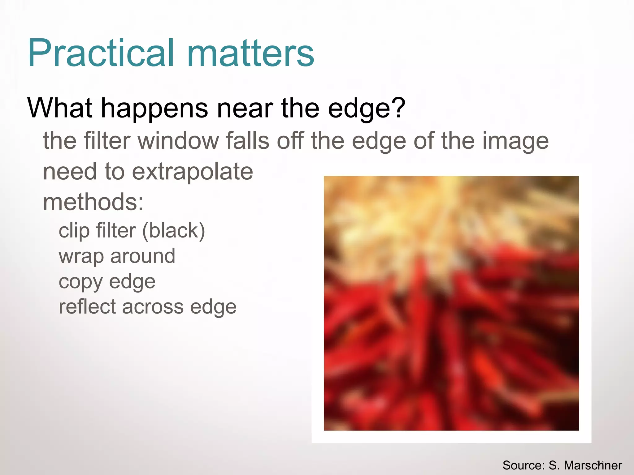 31
Practical matters
What happens near the edge?
the filter window falls off the edge of the image
need to extrapolate
methods:
clip filter (black)
wrap around
copy edge
reflect across edge
Source: S. Marschner
 