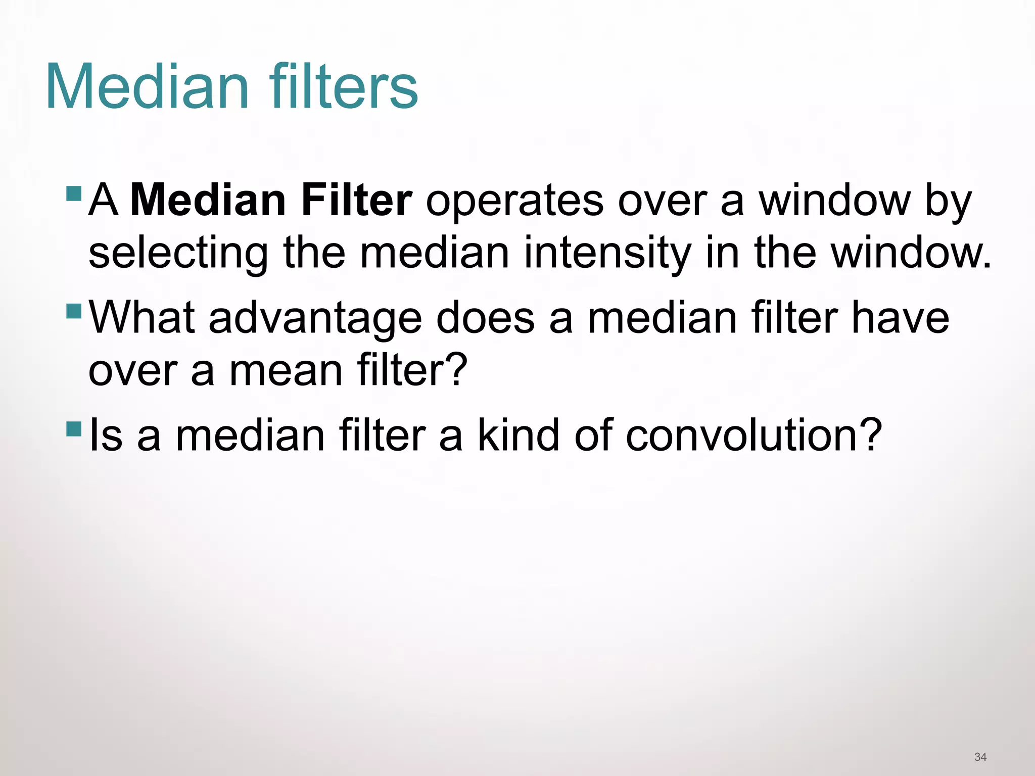 34
Median filters
A Median Filter operates over a window by
selecting the median intensity in the window.
What advantage does a median filter have
over a mean filter?
Is a median filter a kind of convolution?
 