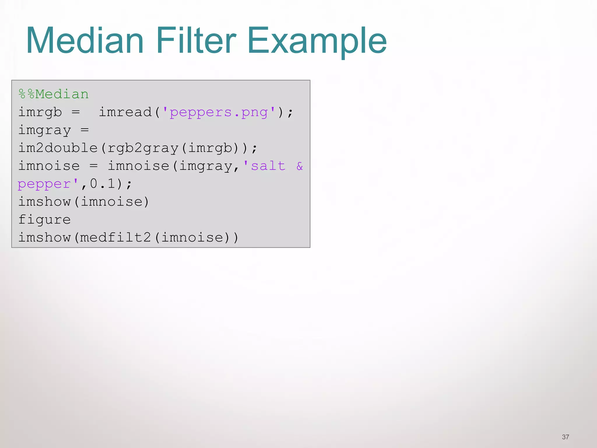 37
Median Filter Example
%%Median
imrgb = imread('peppers.png');
imgray =
im2double(rgb2gray(imrgb));
imnoise = imnoise(imgray,'salt &
pepper',0.1);
imshow(imnoise)
figure
imshow(medfilt2(imnoise))
 