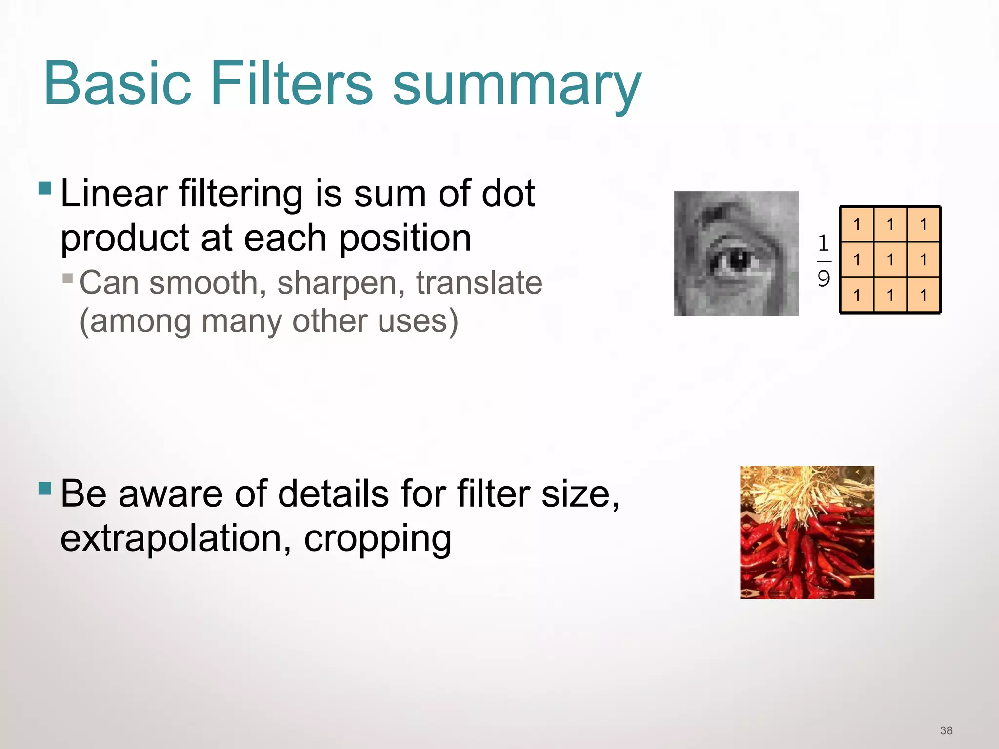 38
Basic Filters summary
Linear filtering is sum of dot
product at each position
Can smooth, sharpen, translate
(among many other uses)
Be aware of details for filter size,
extrapolation, cropping
111
111
111
 