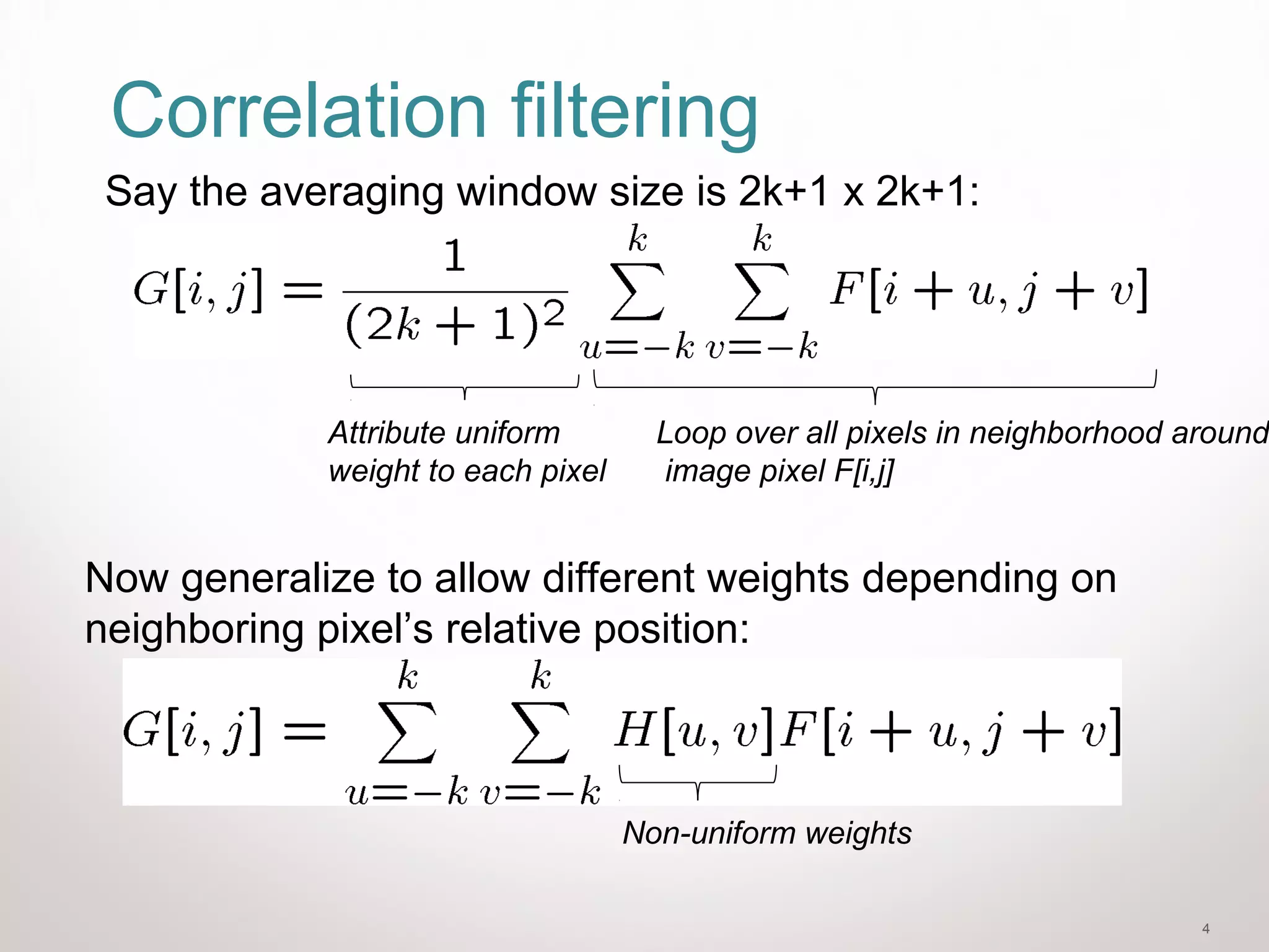 4
Correlation filtering
Say the averaging window size is 2k+1 x 2k+1:
Loop over all pixels in neighborhood around
image pixel F[i,j]
Attribute uniform
weight to each pixel
Now generalize to allow different weights depending on
neighboring pixel’s relative position:
Non-uniform weights
 