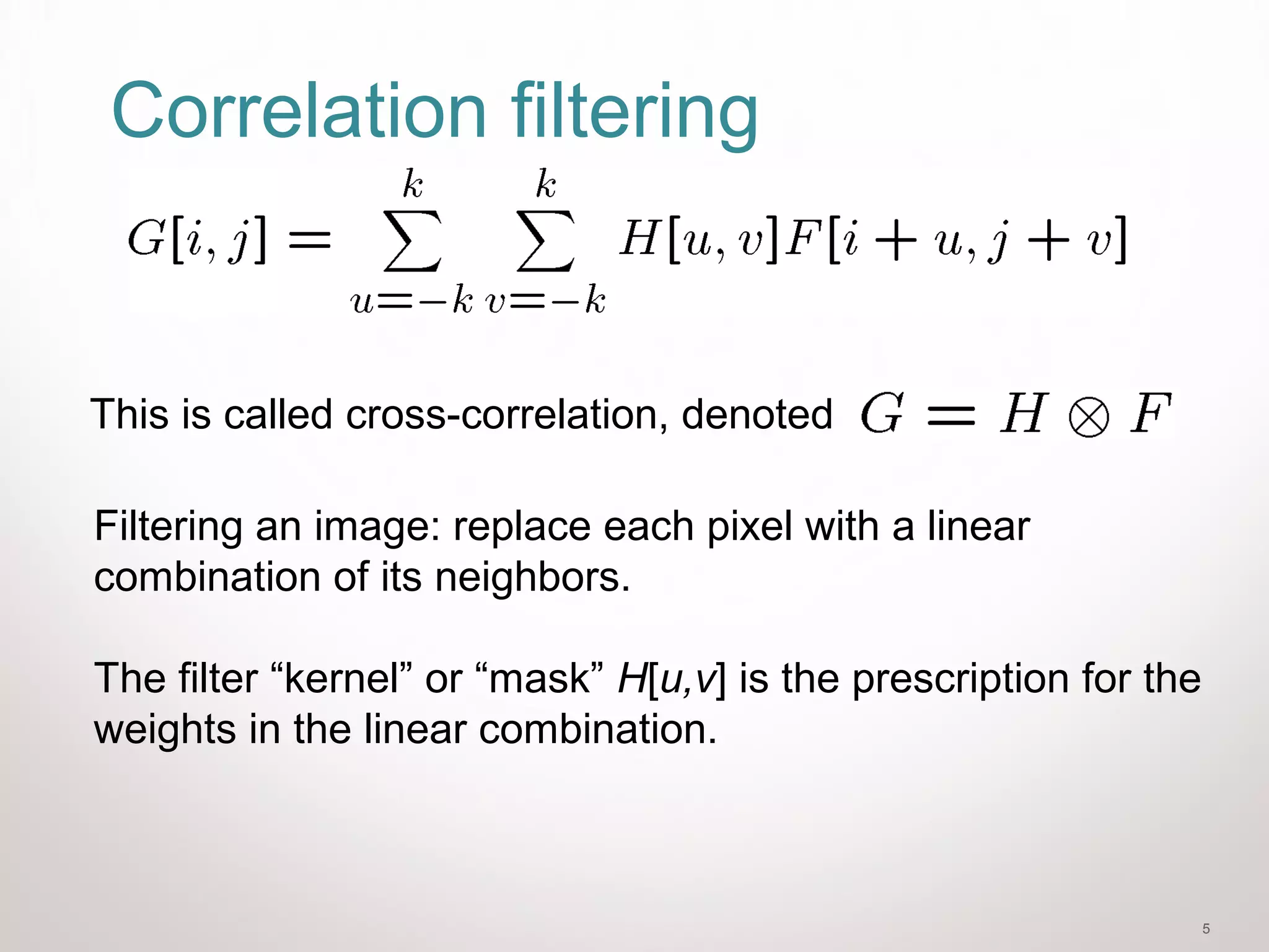 5
Correlation filtering
Filtering an image: replace each pixel with a linear
combination of its neighbors.
The filter “kernel” or “mask” H[u,v] is the prescription for the
weights in the linear combination.
This is called cross-correlation, denoted
 