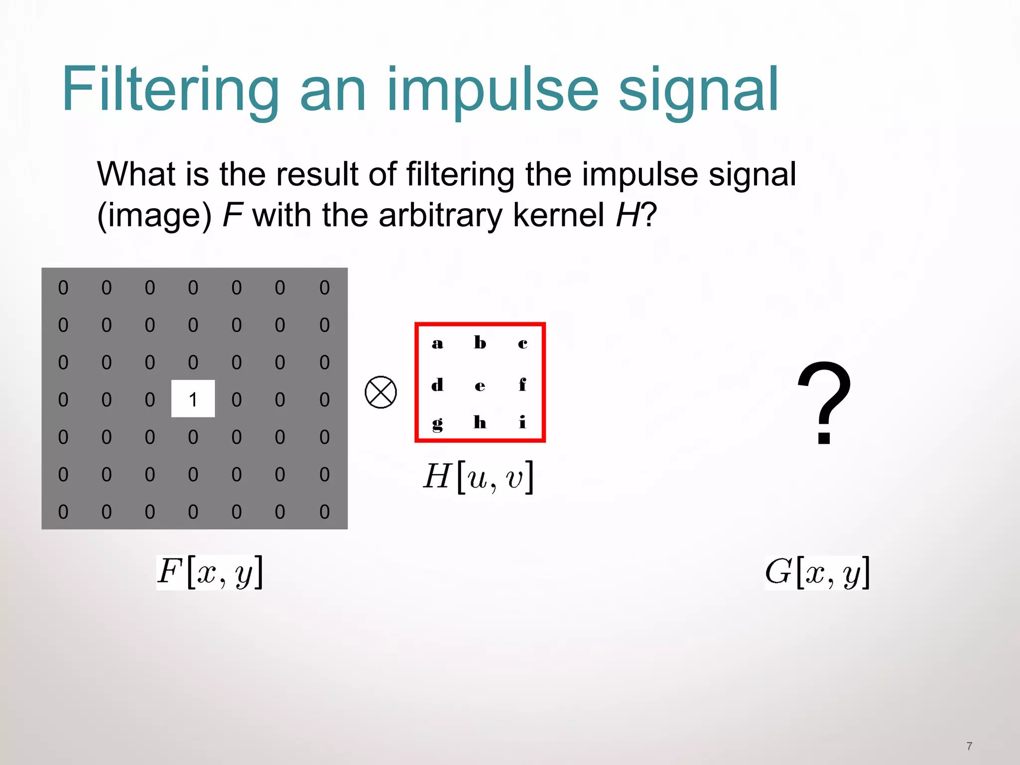 7
Filtering an impulse signal
0 0 0 0 0 0 0
0 0 0 0 0 0 0
0 0 0 0 0 0 0
0 0 0 1 0 0 0
0 0 0 0 0 0 0
0 0 0 0 0 0 0
0 0 0 0 0 0 0
a b c
d e f
g h i
What is the result of filtering the impulse signal
(image) F with the arbitrary kernel H?
?
 