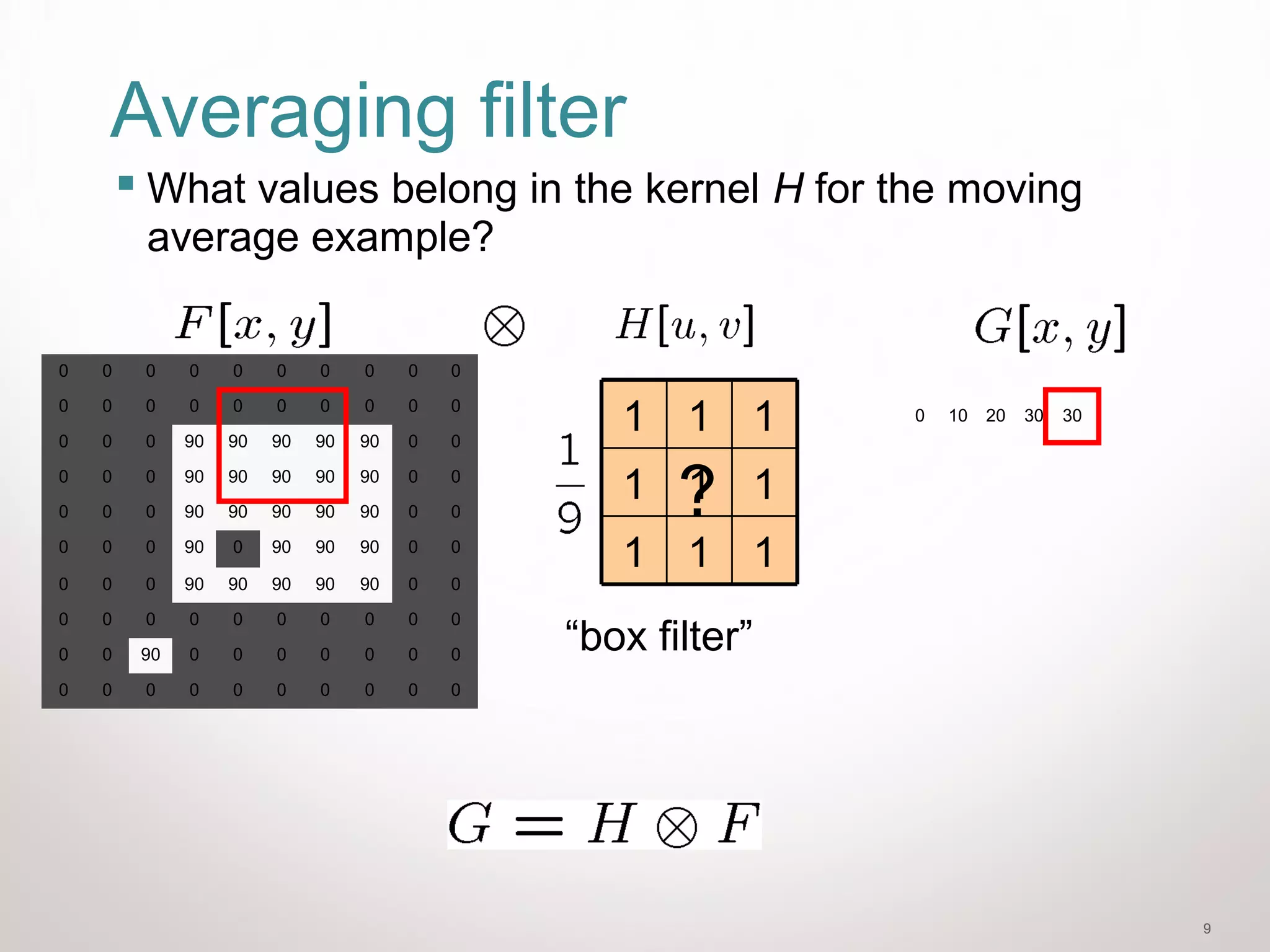 9
Averaging filter
 What values belong in the kernel H for the moving
average example?
0 10 20 30 30
0 0 0 0 0 0 0 0 0 0
0 0 0 0 0 0 0 0 0 0
0 0 0 90 90 90 90 90 0 0
0 0 0 90 90 90 90 90 0 0
0 0 0 90 90 90 90 90 0 0
0 0 0 90 0 90 90 90 0 0
0 0 0 90 90 90 90 90 0 0
0 0 0 0 0 0 0 0 0 0
0 0 90 0 0 0 0 0 0 0
0 0 0 0 0 0 0 0 0 0
111
111
111
“box filter”
?
 