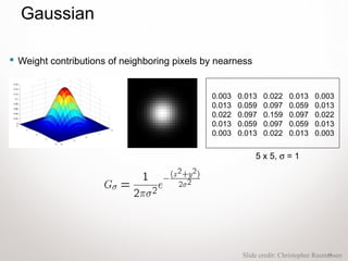 14
 Weight contributions of neighboring pixels by nearness
0.003 0.013 0.022 0.013 0.003
0.013 0.059 0.097 0.059 0.013
0.022 0.097 0.159 0.097 0.022
0.013 0.059 0.097 0.059 0.013
0.003 0.013 0.022 0.013 0.003
5 x 5, σ = 1
Slide credit: Christopher Rasmussen
Gaussian
 