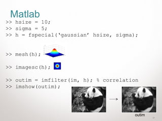 17
Matlab
>> hsize = 10;
>> sigma = 5;
>> h = fspecial(‘gaussian’ hsize, sigma);
>> mesh(h);
>> imagesc(h);
>> outim = imfilter(im, h); % correlation
>> imshow(outim);
outim
 