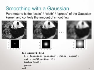18
Smoothing with a Gaussian
for sigma=1:3:10
h = fspecial('gaussian‘, fsize, sigma);
out = imfilter(im, h);
imshow(out);
pause;
end
…
Parameter σ is the “scale” / “width” / “spread” of the Gaussian
kernel, and controls the amount of smoothing.
 