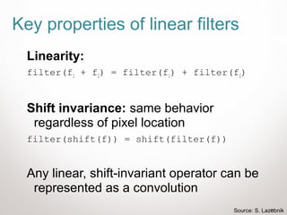 24
Key properties of linear filters
Linearity:
filter(f1 + f2) = filter(f1) + filter(f2)
Shift invariance: same behavior
regardless of pixel location
filter(shift(f)) = shift(filter(f))
Any linear, shift-invariant operator can be
represented as a convolution
Source: S. Lazebnik
 