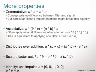25
More properties
• Commutative: a * b = b * a
 Conceptually no difference between filter and signal
 But particular filtering implementations might break this equality
• Associative: a * (b * c) = (a * b) * c
 Often apply several filters one after another: (((a * b1) * b2) * b3)
 This is equivalent to applying one filter: a * (b1 * b2 * b3)
• Distributes over addition: a * (b + c) = (a * b) + (a * c)
• Scalars factor out: ka * b = a * kb = k (a * b)
• Identity: unit impulse e = [0, 0, 1, 0, 0],
a * e = a Source: S. Lazebnik
 