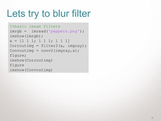 27
Lets try to blur filter
%%basic image filters
imrgb = imread('peppers.png');
imshow(imrgb);
a = [1 1 1; 1 1 1; 1 1 1]
Corroutimg = filter2(a, imgray);
Convoutimg = conv2(imgray,a);
figure;
imshow(Corroutimg)
figure
imshow(Convoutimg)
 