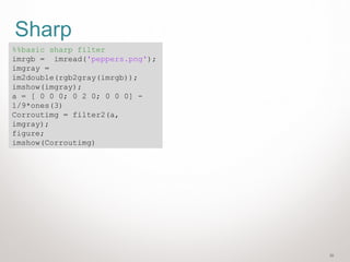 30
Sharp
%%basic sharp filter
imrgb = imread('peppers.png');
imgray =
im2double(rgb2gray(imrgb));
imshow(imgray);
a = [ 0 0 0; 0 2 0; 0 0 0] -
1/9*ones(3)
Corroutimg = filter2(a,
imgray);
figure;
imshow(Corroutimg)
 