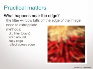 31
Practical matters
What happens near the edge?
the filter window falls off the edge of the image
need to extrapolate
methods:
clip filter (black)
wrap around
copy edge
reflect across edge
Source: S. Marschner
 