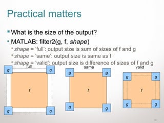 33
Practical matters
What is the size of the output?
• MATLAB: filter2(g, f, shape)
shape = ‘full’: output size is sum of sizes of f and g
shape = ‘same’: output size is same as f
shape = ‘valid’: output size is difference of sizes of f and g
f
gg
gg
f
gg
gg
f
gg
gg
full same valid
 