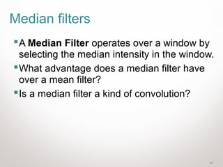 34
Median filters
A Median Filter operates over a window by
selecting the median intensity in the window.
What advantage does a median filter have
over a mean filter?
Is a median filter a kind of convolution?
 