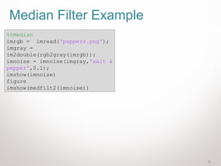 37
Median Filter Example
%%Median
imrgb = imread('peppers.png');
imgray =
im2double(rgb2gray(imrgb));
imnoise = imnoise(imgray,'salt &
pepper',0.1);
imshow(imnoise)
figure
imshow(medfilt2(imnoise))
 