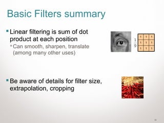 38
Basic Filters summary
Linear filtering is sum of dot
product at each position
Can smooth, sharpen, translate
(among many other uses)
Be aware of details for filter size,
extrapolation, cropping
111
111
111
 