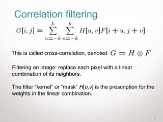 5
Correlation filtering
Filtering an image: replace each pixel with a linear
combination of its neighbors.
The filter “kernel” or “mask” H[u,v] is the prescription for the
weights in the linear combination.
This is called cross-correlation, denoted
 