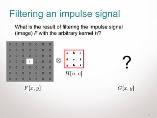 7
Filtering an impulse signal
0 0 0 0 0 0 0
0 0 0 0 0 0 0
0 0 0 0 0 0 0
0 0 0 1 0 0 0
0 0 0 0 0 0 0
0 0 0 0 0 0 0
0 0 0 0 0 0 0
a b c
d e f
g h i
What is the result of filtering the impulse signal
(image) F with the arbitrary kernel H?
?
 