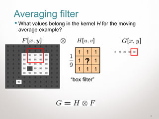 9
Averaging filter
 What values belong in the kernel H for the moving
average example?
0 10 20 30 30
0 0 0 0 0 0 0 0 0 0
0 0 0 0 0 0 0 0 0 0
0 0 0 90 90 90 90 90 0 0
0 0 0 90 90 90 90 90 0 0
0 0 0 90 90 90 90 90 0 0
0 0 0 90 0 90 90 90 0 0
0 0 0 90 90 90 90 90 0 0
0 0 0 0 0 0 0 0 0 0
0 0 90 0 0 0 0 0 0 0
0 0 0 0 0 0 0 0 0 0
111
111
111
“box filter”
?
 