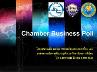 Chamber Business Poll

    โดยความร่วมมือ ระหว่าง การท่องเที่ยวแห่งประเทศไทย และ
    ศูนย์พยากรณ์เศรษฐกิจและธุรกิจ มหาวิทยาลัยหอการค้าไทย
                     โทร 0-2697-6341 โทรสาร 0-2697-6342
 