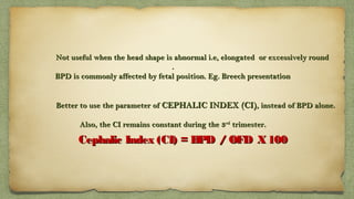 Not useful when the head shape is abnormal i.e, elongated or excessively roundNot useful when the head shape is abnormal i.e, elongated or excessively round
..
BPD is commonly affected by fetal position. Eg. Breech presentationBPD is commonly affected by fetal position. Eg. Breech presentation
Better to use the parameter ofBetter to use the parameter of CEPHALIC INDEX (CI)CEPHALIC INDEX (CI), instead of BPD alone., instead of BPD alone.
Also, the CI remains constant during the 3Also, the CI remains constant during the 3rdrd
trimester.trimester.
Cephalic Index (CI) = BPD /  OFD X 100Cephalic Index (CI) = BPD /  OFD X 100
 