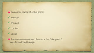  Coronal or Sagital of entire spine:
 cervical
 Thoracic
 Lumbar
 Sacral
 Transverse assessment of entire spine: Triangular 3
dots form closed triangle
 