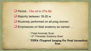  Period.. 13w od to 27w 6d
 Majority between 18-20 w
 Routinely performed on all preg women
 Emphasizes on fetal anatomy so named …
Fetal Anomaly Scan
2nd
Trimester Anatomy Scan
 TIFFA (Targeted Imaging For Fetal Anomalies)TIFFA (Targeted Imaging For Fetal Anomalies)
ScanScan
 