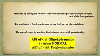 Measured by adding the values of individual amniotic pocket depths (in cm's) forMeasured by adding the values of individual amniotic pocket depths (in cm's) for
each of the four quadrantseach of the four quadrants
Pocket chosen is free from the cord or any fetal part or placental tissue.Pocket chosen is free from the cord or any fetal part or placental tissue.
The normal range for amniotic fluid volumes varies with gestational age.The normal range for amniotic fluid volumes varies with gestational age.
AFI of < 5  OligohydramniosAFI of < 5  Oligohydramnios
5 - 25cm NORMAL5 - 25cm NORMAL
AFI of > 25  PolyhydramniosAFI of > 25  Polyhydramnios
 