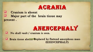 ANENCEPHALYANENCEPHALY
 No skull vault / cranium is seen.No skull vault / cranium is seen.
 Brain tissue absentBrain tissue absent
ACRANIAACRANIA
 Cranium is absentCranium is absent
 Major part of the brain tissue mayMajor part of the brain tissue may
present .present .
Replaced by flattend amorphous massReplaced by flattend amorphous mass
(EXENCEPHALY)(EXENCEPHALY)
 
