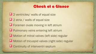  2 ventricles/ walls of equal size
 2 atria / walls of equal size
 Foramen ovale moving in left atrium
 Pulmonary veins entering left atrium
 Motion of mitral valves (left side) regular
 Motion of tricuspid valves (right side) regular
 Continuity of interventri septum
Check at a Glance
 