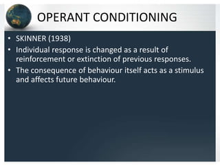 OPERANT CONDITIONING
• SKINNER (1938)
• Individual response is changed as a result of
reinforcement or extinction of previous responses.
• The consequence of behaviour itself acts as a stimulus
and affects future behaviour.

 