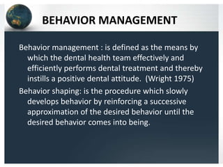 BEHAVIOR MANAGEMENT
Behavior management : is defined as the means by
which the dental health team effectively and
efficiently performs dental treatment and thereby
instills a positive dental attitude. (Wright 1975)
Behavior shaping: is the procedure which slowly
develops behavior by reinforcing a successive
approximation of the desired behavior until the
desired behavior comes into being.

 