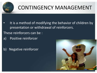 CONTINGENCY MANAGEMENT
•

It is a method of modifying the behavior of children by
presentation or withdrawal of reinforcers.
These reinforcers can be :
a) Positive reinforcer
b) Negative reinforcer

 