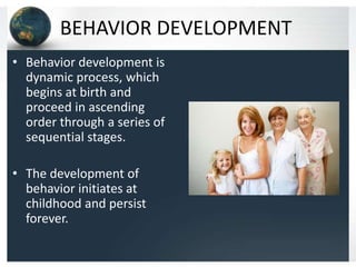 BEHAVIOR DEVELOPMENT
• Behavior development is
dynamic process, which
begins at birth and
proceed in ascending
order through a series of
sequential stages.
• The development of
behavior initiates at
childhood and persist
forever.

 