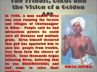 The Tribals, Dikus andThe Tribals, Dikus and
the Vision of a Goldenthe Vision of a Golden
AgeAge
7/23/2012 sonawane11jan@rediffmail.com 1
BIRSA MUNDABIRSA MUNDA
In 1895, a man named BirsaIn 1895, a man named Birsa
was seen roaming the forestswas seen roaming the forests
and villages of Chottanagpurand villages of Chottanagpur
in Bihar. People said he hadin Bihar. People said he had
miraculous powers he couldmiraculous powers he could
cure all diseases and multiplycure all diseases and multiply
grain. Birsa himself declaredgrain. Birsa himself declared
that god has appointed him tothat god has appointed him to
save his people from trouble,save his people from trouble,
free them form the slavery offree them form the slavery of
DIKUS. Soon thousands beganDIKUS. Soon thousands began
following Birsa, believing thatfollowing Birsa, believing that
he was BHAGWAN(GOD) andhe was BHAGWAN(GOD) and
had come to solve theirhad come to solve their
 